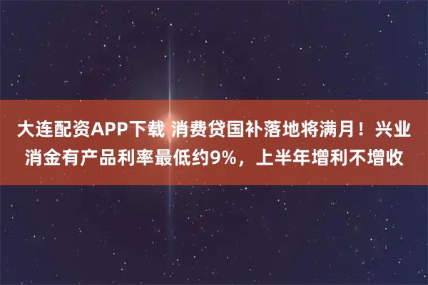 大连配资APP下载 消费贷国补落地将满月！兴业消金有产品利率最低约9%，上半年增利不增收