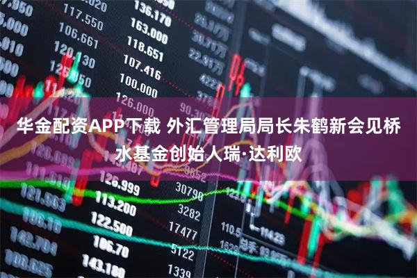 华金配资APP下载 外汇管理局局长朱鹤新会见桥水基金创始人瑞·达利欧