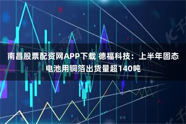南昌股票配资网APP下载 德福科技：上半年固态电池用铜箔出货量超140吨