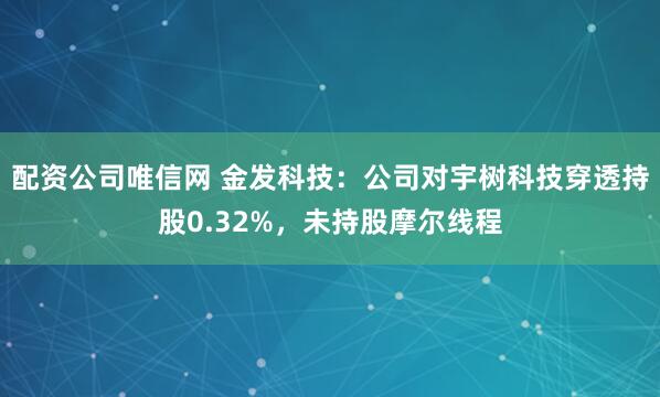 配资公司唯信网 金发科技：公司对宇树科技穿透持股0.32%，未持股摩尔线程