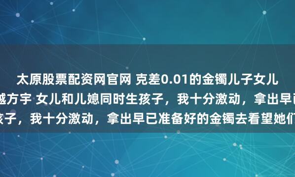 太原股票配资网官网 克差0.01的金镯儿子女儿都觉得我偏心 方嫣然林越方宇 女儿和儿媳同时生孩子，我十分激动，拿出早已准备好的金镯去看望她们。