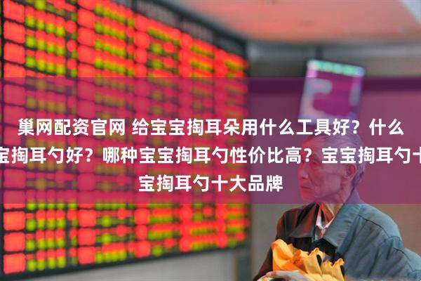 巢网配资官网 给宝宝掏耳朵用什么工具好？什么牌子宝宝掏耳勺好？哪种宝宝掏耳勺性价比高？宝宝掏耳勺十大品牌