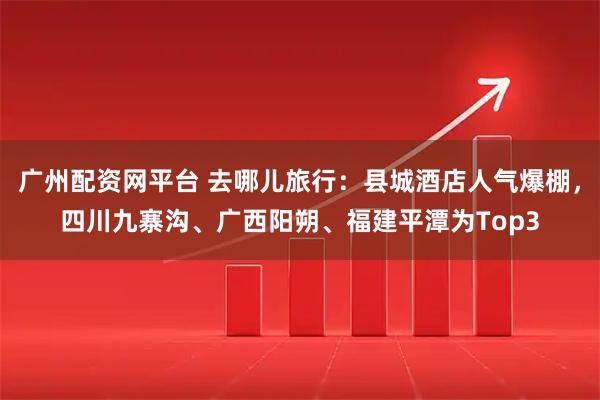 广州配资网平台 去哪儿旅行：县城酒店人气爆棚，四川九寨沟、广西阳朔、福建平潭为Top3