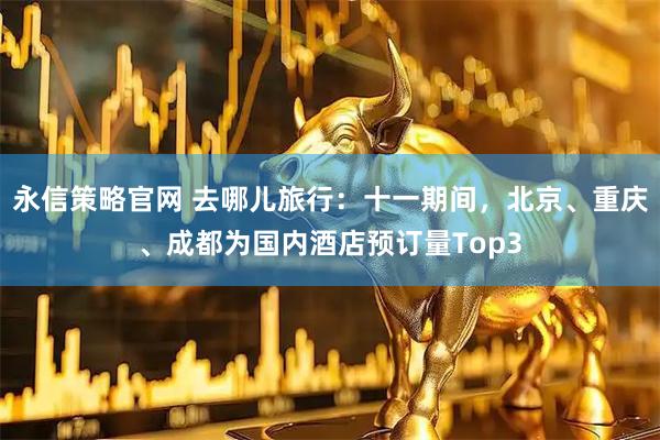 永信策略官网 去哪儿旅行：十一期间，北京、重庆、成都为国内酒店预订量Top3