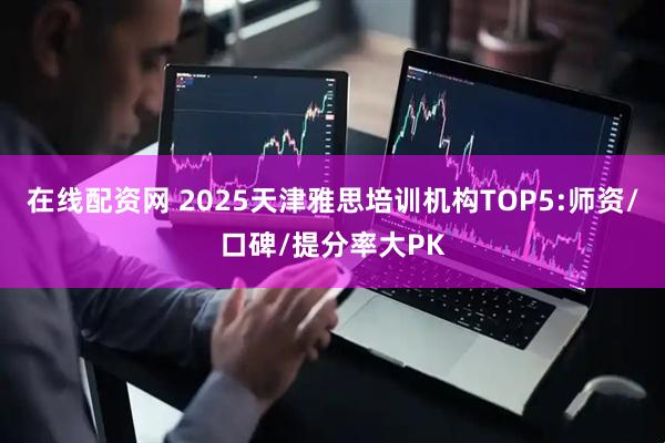 在线配资网 2025天津雅思培训机构TOP5:师资/口碑/提分率大PK