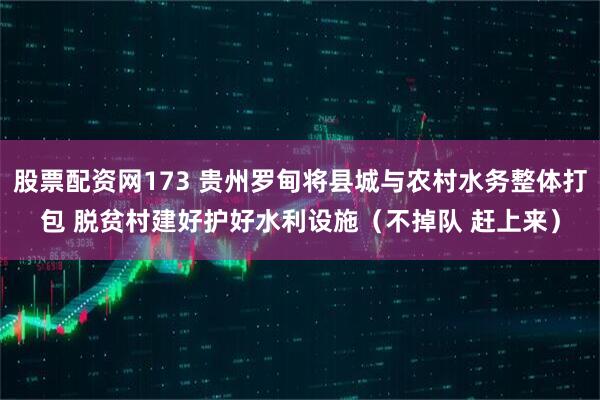 股票配资网173 贵州罗甸将县城与农村水务整体打包 脱贫村建好护好水利设施（不掉队 赶上来）