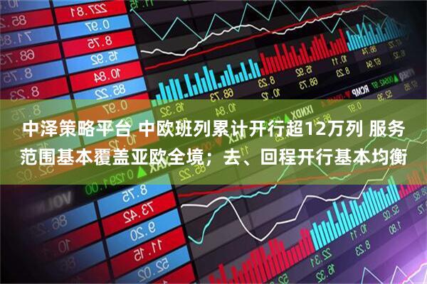 中泽策略平台 中欧班列累计开行超12万列 服务范围基本覆盖亚欧全境；去、回程开行基本均衡