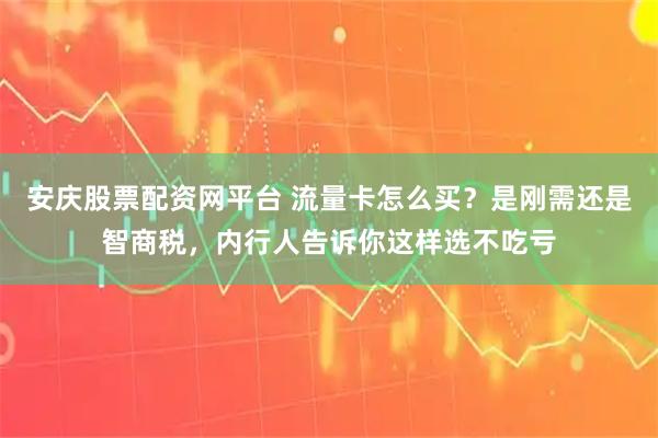 安庆股票配资网平台 流量卡怎么买？是刚需还是智商税，内行人告诉你这样选不吃亏