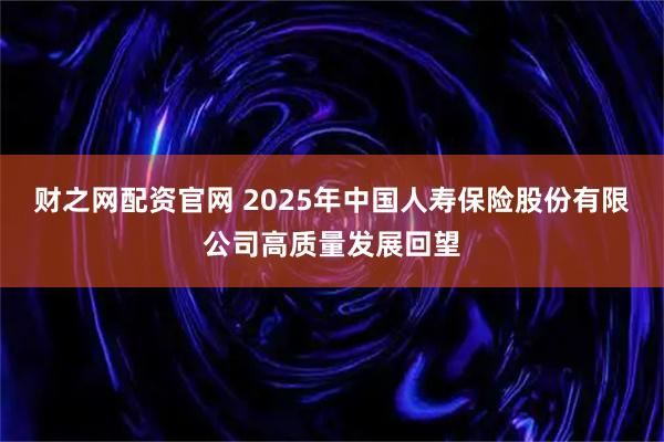 财之网配资官网 2025年中国人寿保险股份有限公司高质量发展回望