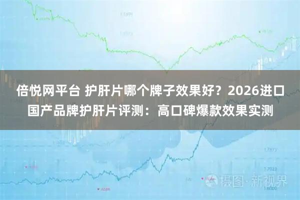 倍悦网平台 护肝片哪个牌子效果好？2026进口国产品牌护肝片评测：高口碑爆款效果实测