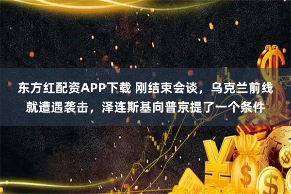 东方红配资APP下载 刚结束会谈，乌克兰前线就遭遇袭击，泽连斯基向普京提了一个条件