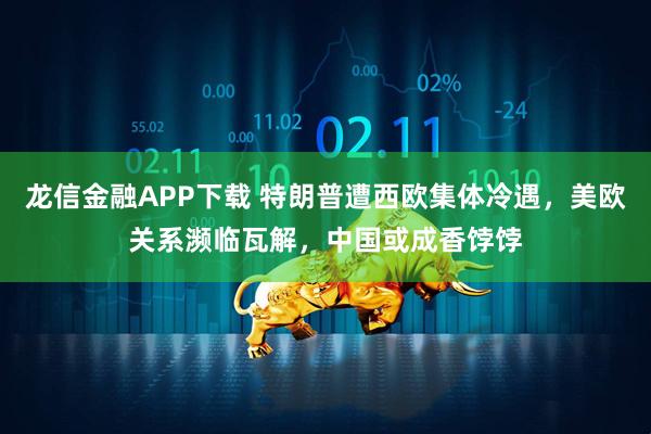 龙信金融APP下载 特朗普遭西欧集体冷遇，美欧关系濒临瓦解，中国或成香饽饽