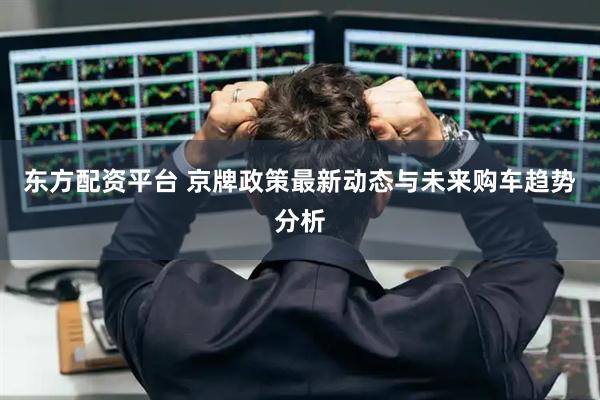东方配资平台 京牌政策最新动态与未来购车趋势分析