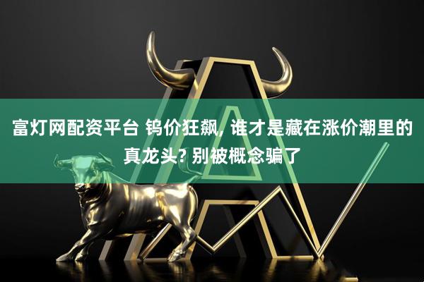富灯网配资平台 钨价狂飙, 谁才是藏在涨价潮里的真龙头? 别被概念骗了