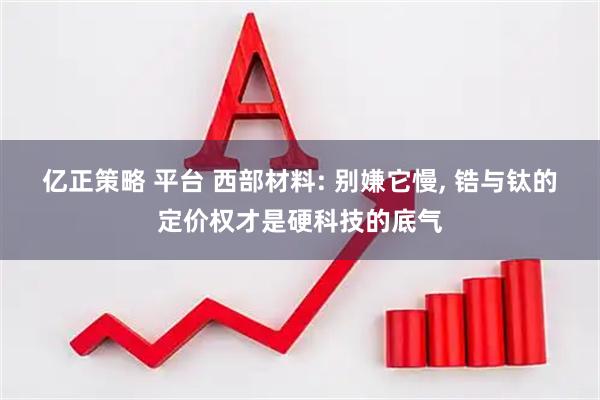 亿正策略 平台 西部材料: 别嫌它慢, 锆与钛的定价权才是硬科技的底气