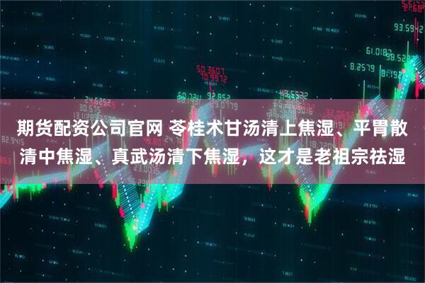 期货配资公司官网 苓桂术甘汤清上焦湿、平胃散清中焦湿、真武汤清下焦湿，这才是老祖宗祛湿