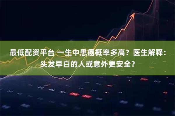 最低配资平台 一生中患癌概率多高？医生解释：头发早白的人或意外更安全？