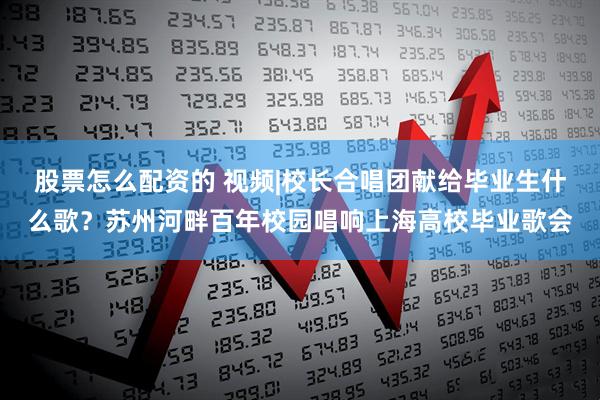 股票怎么配资的 视频|校长合唱团献给毕业生什么歌？苏州河畔百年校园唱响上海高校毕业歌会
