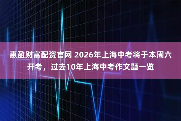 惠盈财富配资官网 2026年上海中考将于本周六开考，过去10年上海中考作文题一览