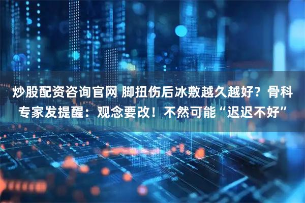 炒股配资咨询官网 脚扭伤后冰敷越久越好？骨科专家发提醒：观念要改！不然可能“迟迟不好”