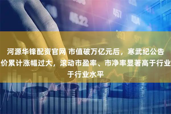 河源华锋配资官网 市值破万亿元后，寒武纪公告：股价累计涨幅过大，滚动市盈率、市净率显著高于行业水平