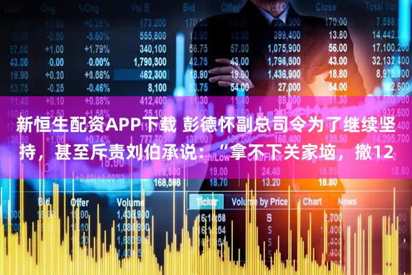 新恒生配资APP下载 彭德怀副总司令为了继续坚持，甚至斥责刘伯承说：“拿不下关家垴，撤12