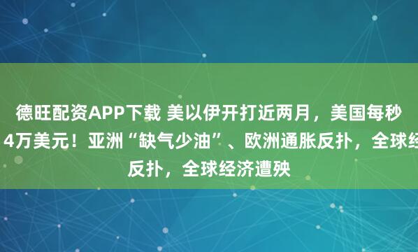 德旺配资APP下载 美以伊开打近两月，美国每秒烧掉1.14万美元！亚洲“缺气少油”、欧洲通胀反扑，全球经济遭殃