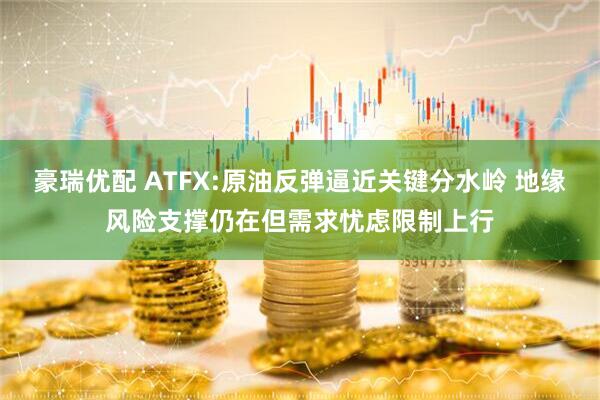 豪瑞优配 ATFX:原油反弹逼近关键分水岭 地缘风险支撑仍在但需求忧虑限制上行